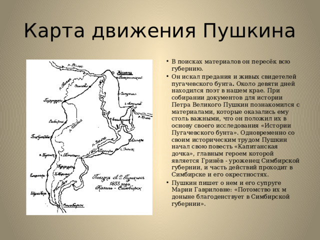 Карта движения Пушкина В поисках материалов он пересёк всю губернию. Он искал предания и живых свидетелей пугачевского бунта .  Около девяти дней находился поэт в нашем крае. При собирании документов для истории Петра Великого Пушкин познакомился с материалами, которые оказались ему столь важными, что он положил их в основу своего исследования «Истории Пугачевского бунта». Одновременно со своим историческим трудом Пушкин начал свою повесть «Капитанская дочка», главным героем которой является Гринёв - уроженец Симбирской губернии, и часть действий проходит в Симбирске и его окрестностях.  Пушкин пишет о нем и его супруге Марии Гавриловне: «Потомство их м доныне благоденствует в Симбирской губернии». 