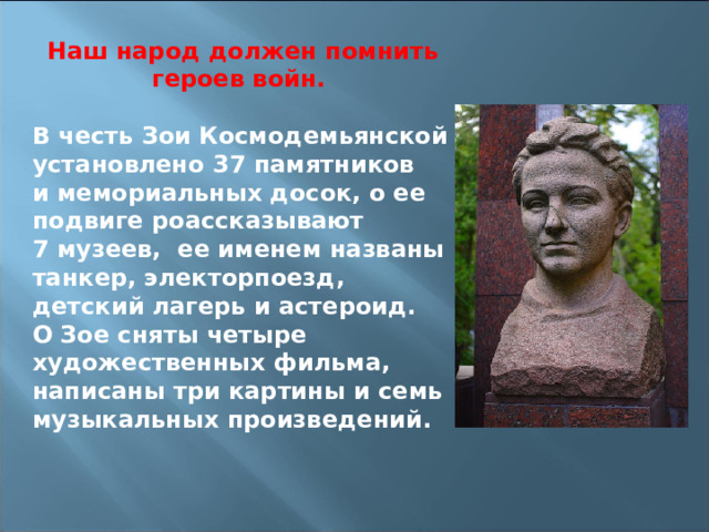 Наш народ должен помнить героев войн.  В честь Зои Космодемьянской установлено 37 памятников и мемориальных досок, о ее подвиге роассказывают 7 музеев, ее именем названы танкер, электорпоезд, детский лагерь и астероид. О Зое сняты четыре художественных фильма, написаны три картины и семь музыкальных произведений.       