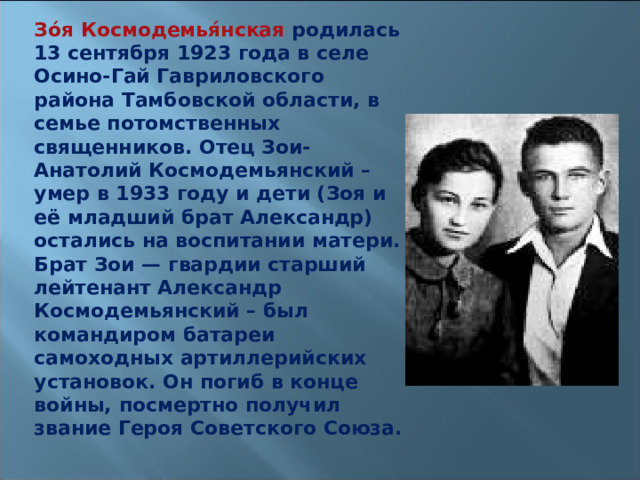 Зо́я Космодемья́нская родилась 13 сентября 1923 года в селе Осино-Гай Гавриловского района Тамбовской области, в семье потомственных священников. Отец Зои- Анатолий Космодемьянский – умер в 1933 году и дети (Зоя и её младший брат Александр) остались на воспитании матери. Брат Зои — гвардии старший лейтенант Александр Космодемьянский – был командиром батареи самоходных артиллерийских установок. Он погиб в конце войны, посмертно получил звание Героя Советского Союза.  