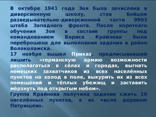 В октябре 1941 года Зоя была зачислена в диверсионную школу, став бойцом разведывательно-диверсионной части 9903 штаба Западного фронта. После короткого обучения Зоя в составе группы под командованием Бориса Крайнова была переброшена для выполнения задания в район Волоколамска. 17 ноября вышел Приказ , предписывавший лишить «германскую армию возможности располагаться в сёлах и городах, выгнать немецких захватчиков из всех населённых пунктов на холод в поле, выкурить их из всех помещений и тёплых убежищ и заставить мёрзнуть под открытым небом». Группа Крайнова получила задание сжечь 10 населённых пунктов, в их числе деревню Петрищево.  