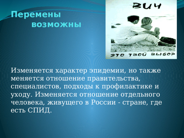 Перемены  возможны Изменяется характер эпидемии, но также меняется отношение правительства, специалистов, подходы к профилактике и уходу. Изменяется отношение отдельного человека, живущего в России - стране, где есть СПИД. 