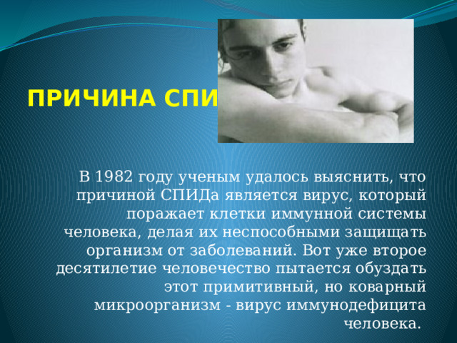 ПРИЧИНА СПИДа В 1982 году ученым удалось выяснить, что причиной СПИДа является вирус, который поражает клетки иммунной системы человека, делая их неспособными защищать организм от заболеваний. Вот уже второе десятилетие человечество пытается обуздать этот примитивный, но коварный микроорганизм - вирус иммунодефицита человека.   