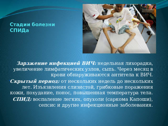 Стадии болезни  СПИДа Заражение инфекцией ВИЧ: недельная лихорадка, увеличение лимфатических узлов, сыпь. Через месяц в крови обнаруживаются антитела к ВИЧ. Скрытый период: от нескольких недель до нескольких лет. Изъязвления слизистой, грибковые поражения кожи, похудание, понос, повышенная температура тела. СПИД: воспаление легких, опухоли (саркома Капоши), сепсис и другие инфекционные заболевания. 