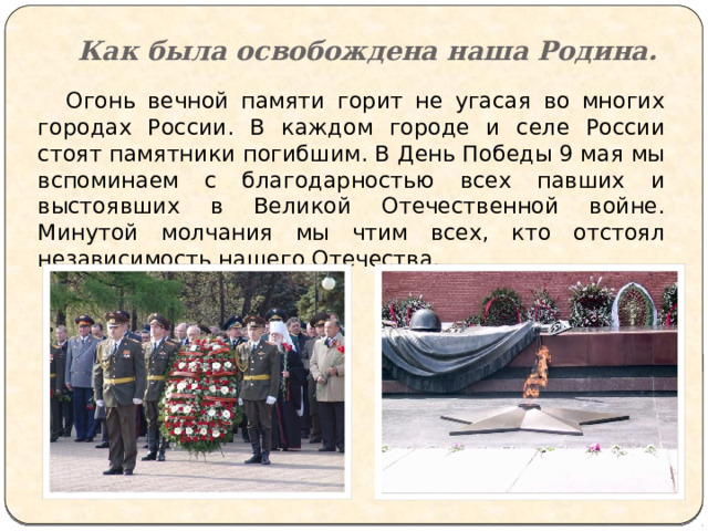 Как была освобождена наша Родина.  Огонь вечной памяти горит не угасая во многих городах России. В каждом городе и селе России стоят памятники погибшим. В День Победы 9 мая мы вспоминаем с благодарностью всех павших и выстоявших в Великой Отечественной войне. Минутой молчания мы чтим всех, кто отстоял независимость нашего Отечества. 