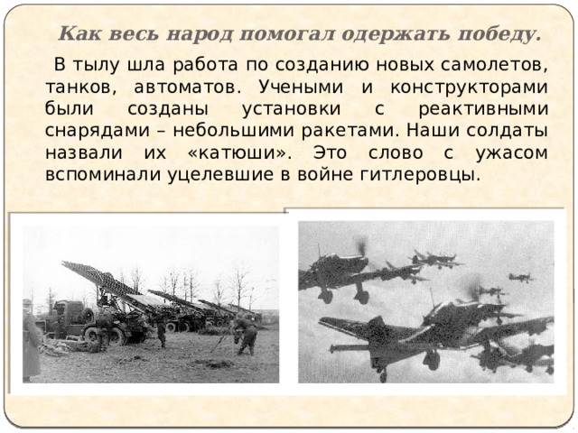 Как весь народ помогал одержать победу.  В тылу шла работа по созданию новых самолетов, танков, автоматов. Учеными и конструкторами были созданы установки с реактивными снарядами – небольшими ракетами. Наши солдаты назвали их «катюши». Это слово с ужасом вспоминали уцелевшие в войне гитлеровцы. 