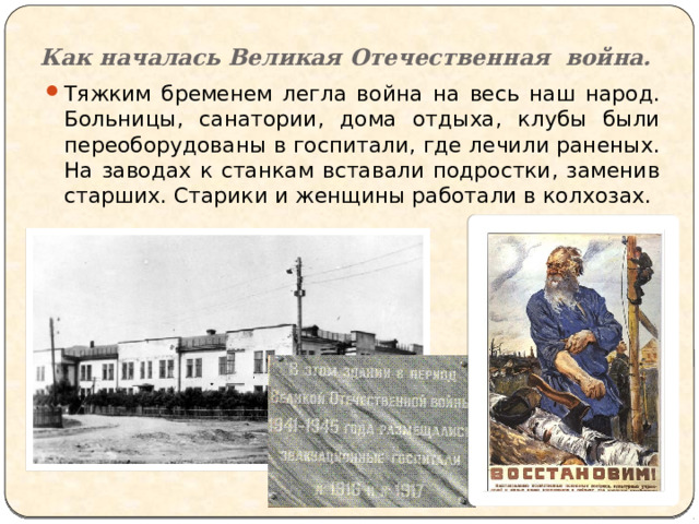 Как началась Великая Отечественная война. Тяжким бременем легла война на весь наш народ. Больницы, санатории, дома отдыха, клубы были переоборудованы в госпитали, где лечили раненых. На заводах к станкам вставали подростки, заменив старших. Старики и женщины работали в колхозах. 