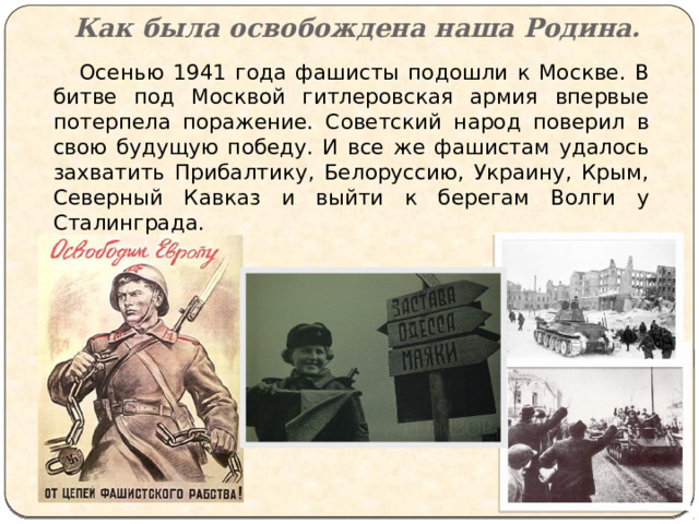 Как была освобождена наша Родина.  Осенью 1941 года фашисты подошли к Москве. В битве под Москвой гитлеровская армия впервые потерпела поражение. Советский народ поверил в свою будущую победу. И все же фашистам удалось захватить Прибалтику, Белоруссию, Украину, Крым, Северный Кавказ и выйти к берегам Волги у Сталинграда. 