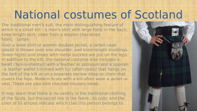 National costumes of Scotland The traditional men's suit, the main distinguishing feature of which is a small kilt - a men's skirt with large folds in the back, knee-length skirt, sewn from a woolen checkered  fabric - tartan. Over a linen shirt or woolen doublet jacket, a tartan cape (plaid) is thrown over one shoulder, and knee-length stockings (knee-highs) and shoes with metal buckles are put on the legs. In addition to the kilt, the national costume also includes a beret (Tam-o-shenter) with a feather or pompom and a sporran - a leather wallet trimmed with fur (often seals) that hangs on the belt of the kilt or on a separate narrow strap or chain that covers the hips. Modern Scots with a kilt often wear a jacket or vest. There are also slim checked trousers trews.   It may seem that there is no variety in the traditional clothing of the Scots, but the secret lies in the fabric, its color and the color of its stripes indicate which clan this person belongs to.   