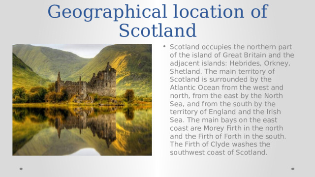 Geographical location of Scotland Scotland occupies the northern part of the island of Great Britain and the adjacent islands: Hebrides, Orkney, Shetland. The main territory of Scotland is surrounded by the Atlantic Ocean from the west and north, from the east by the North Sea, and from the south by the territory of England and the Irish Sea. The main bays on the east coast are Morey Firth in the north and the Firth of Forth in the south. The Firth of Clyde washes the southwest coast of Scotland. 