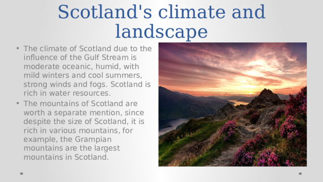 Scotland's climate and landscape The climate of Scotland due to the influence of the Gulf Stream is moderate oceanic, humid, with mild winters and cool summers, strong winds and fogs. Scotland is rich in water resources. The mountains of Scotland are worth a separate mention, since despite the size of Scotland, it is rich in various mountains, for example, the Grampian mountains are the largest mountains in Scotland. 