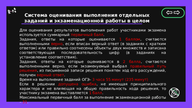 Система оценивания выполнения отдельных заданий и экзаменационной работы в целом Для оценивания результатов выполнения работ участниками экзамена используется суммарный первичный балл . Задания, ответы на которые оцениваются 1 баллом , считаются выполненными верно , если вписан верный ответ (в заданиях с кратким ответом) или правильно соотнесены объекты двух множеств и записана соответствующая последовательность цифр (в заданиях на установление соответствия). Задания, ответы на которые оцениваются в 2 балла , считаются выполненными верно, если экзаменуемый выбрал правильный путь решения , из письменной записи решения понятен ход его рассуждений, получен верный ответ . Время на выполнение заданий ОГЭ- 3 часа 55 минут (235 минут) Если в решении допущена ошибка , не имеющая принципиального характера и не влияющая на общую правильность хода решения, то участнику экзамена выставляется 1 балл . Максимальный первичный балл за выполнение экзаменационной работы – 31 . 