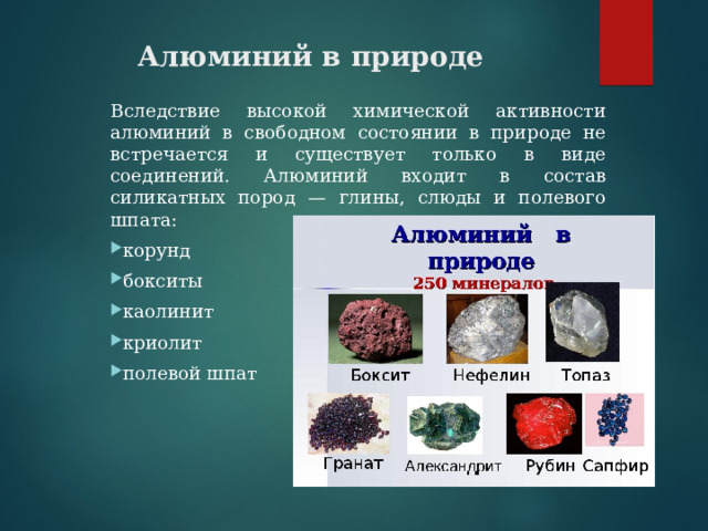Алюминий в природе Вследствие высокой химической активности алюминий в свободном состоянии в природе не встречается и существует только в виде соединений. Алюминий входит в состав силикатных пород — глины, слюды и полевого шпата: корунд бокситы каолинит криолит полевой шпат 