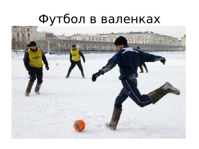 Футбол в валенках Адаптация обычного футбола под суровые российские реалии, в которой бутсы и траву заменили на валенки и снег. Правила: чаще всего они заимствуются из мини-футбола. Небольшое поле, две команды на 5 человек, играют по 7–10 минут. Также существуют требования и для самих валенок: иногда не допускается наличие подошвы, а иногда обувь игроков должна быть единого, согласованного размера (например, 40-го).  Особенности спорта: Считается, что валенкобол придумали в Улан-Удэ, однако подтвердить или опровергнуть это невозможно. Играть сложнее, чем в настоящий футбол: валенки сильно скользят, слетают с ноги, на них нельзя развить скорость и с ними не получится нормально выполнять финты и обводки.  
