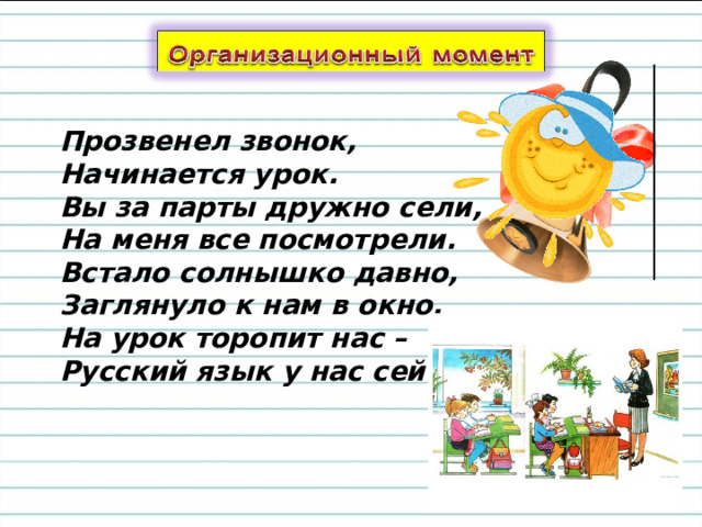 Прозвенел звонок,  Начинается урок.  Вы за парты дружно сели,  На меня все посмотрели. Встало солнышко давно,   Заглянуло к нам в окно,  На урок торопит нас –  Русский язык у нас сейчас. 