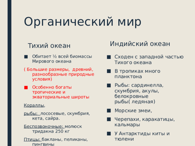 Органический мир Индийский океан Тихий океан Обитает ½ всей биомассы Мирового океана Сходен с западной частью Тихого океана В тропиках много планктона Рыбы: сардинелла, скумбрия, акулы, белокровные рыбы( ледяная) Морские змеи, Черепахи, каракатицы, кальмары У Антарктиды киты и тюлени ( Большие размеры, древний, разнообразные природные условия) Особенно богаты тропические и экваториальные широты Кораллы , рыбы: лососевые, скумбрия, кета, сайра. Беспозвоночные: молюск тридакна 250 кг Птицы: бакланы, пеликаны, пингвины 