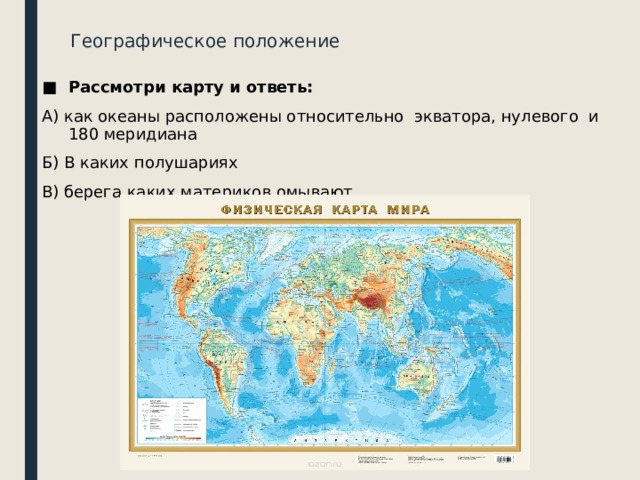 Географическое положение Рассмотри карту и ответь: А) как океаны расположены относительно экватора, нулевого и 180 меридиана Б) В каких полушариях В) берега каких материков омывают 