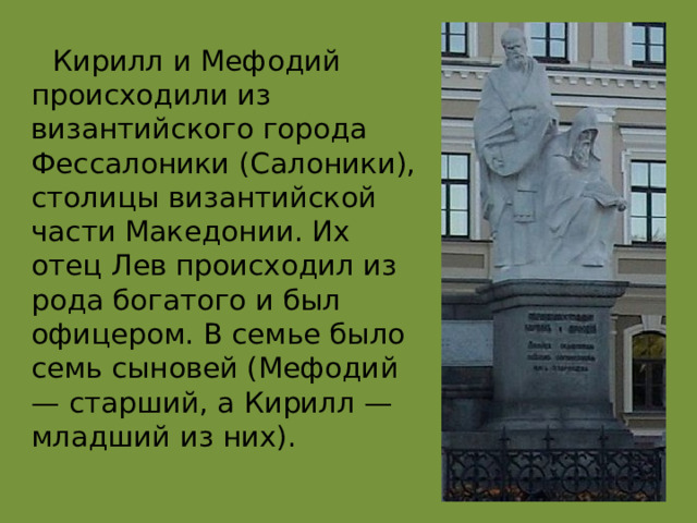  Кирилл и Мефодий происходили из византийского города Фессалоники (Салоники), столицы византийской части Македонии. Их отец Лев происходил из рода богатого и был офицером. В семье было семь сыновей (Мефодий — старший, а Кирилл — младший из них). 