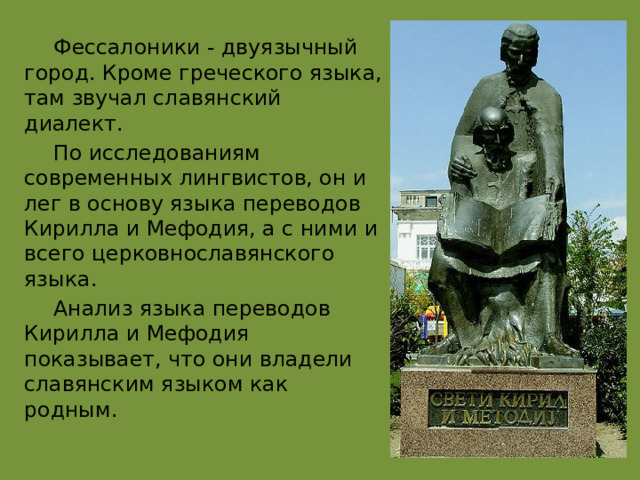  Фессалоники - двуязычный город. Кроме греческого языка, там звучал славянский диалект.  По исследованиям современных лингвистов, он и лег в основу языка переводов Кирилла и Мефодия, а с ними и всего церковнославянского языка.  Анализ языка переводов Кирилла и Мефодия показывает, что они владели славянским языком как родным. 