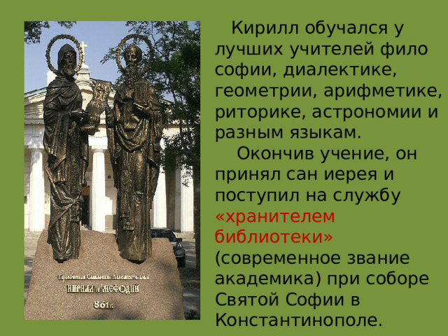  Кирилл обучался у лучших учителей фило софии, диалектике, геометрии, арифметике, риторике, астрономии и разным языкам.  Окончив учение, он принял сан иерея и поступил на службу «хранителем библиотеки» (современное звание академика) при соборе Святой Софии в Константинополе. 