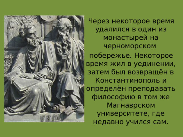  Через некоторое время удалился в один из монастырей на черноморском  побережье. Некоторое время жил в уединении, затем был возвращён в Константинополь и определён преподавать философию в том же Магнаврском университете, где недавно учился сам. 