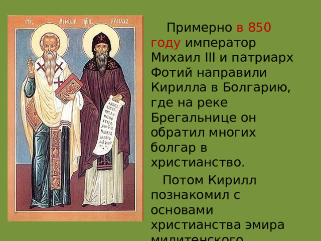  Примерно в 850 году император Михаил III и патриарх Фотий направили Кирилла в Болгарию, где на реке Брегальнице он обратил многих болгар в христианство.  Потом Кирилл познакомил с основами христианства эмира милитенского. 