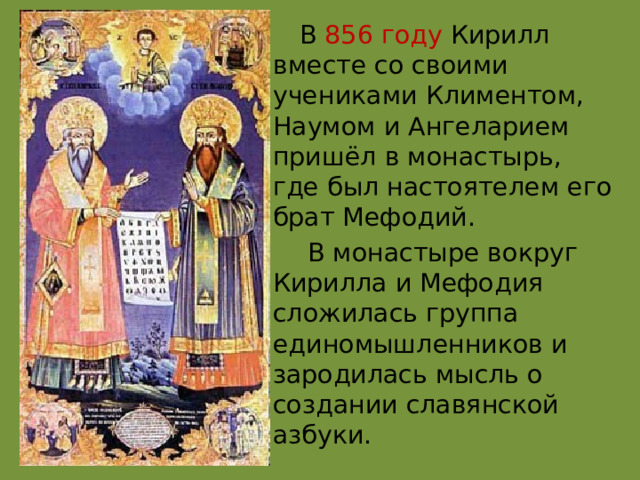  В  856 году Кирилл вместе со своими учениками Климентом, Наумом и Ангеларием пришёл в монастырь, где был настоятелем его брат Мефодий.  В монастыре вокруг Кирилла и Мефодия сложилась группа единомышленников и зародилась мысль о создании славянской азбуки. 