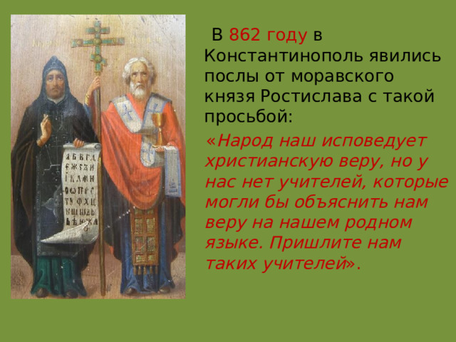  В  862 году  в Константинополь явились послы от моравского князя Ростислава с такой просьбой:  « Народ наш исповедует христианскую веру, но у нас нет учителей, которые могли бы объяснить нам веру на нашем родном языке. Пришлите нам таких учителей ». 