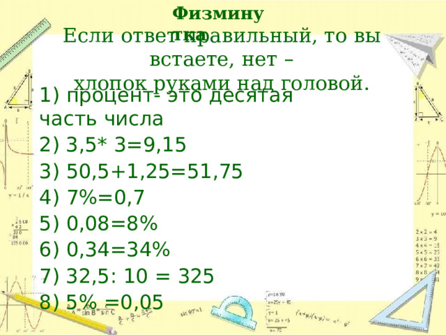 Физминутка Если  ответ  правильный,  то  вы  встаете,  нет  –  хлопок  руками  над  головой. 1)  процент-  это  десятая  часть  числа 2) 3,5* 3=9,15 3) 50,5+1,25=51,75 4) 7%=0,7 5) 0,08=8% 6) 0,34=34% 7) 32,5: 10  = 325 8) 5% =0,05 