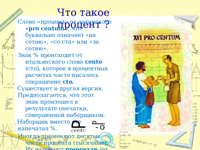 Что  такое  процент  ? Слово  «процент»  от  латинского  «pro centum» ,  что  буквально  означает  «на сотню»,  «со  ста»  или  «за  сотню». Знак  %  происходит  от  итальянского  слова cento  (сто),  которое  в  процентных расчетах  часто  писалось  сокращенно cto. Существует  и  другая  версия. Предполагается,  что  этот  знак произошел  в  результате  опечатки, совершенной  наборщиком. Наборщик  вместо  cto  напечатал  %. Иногда  применяют  десятые  части процента  (тысячные).  Их  называют промилле  (от  латинского  «с  тысячи») и  обозначают  ‰. 