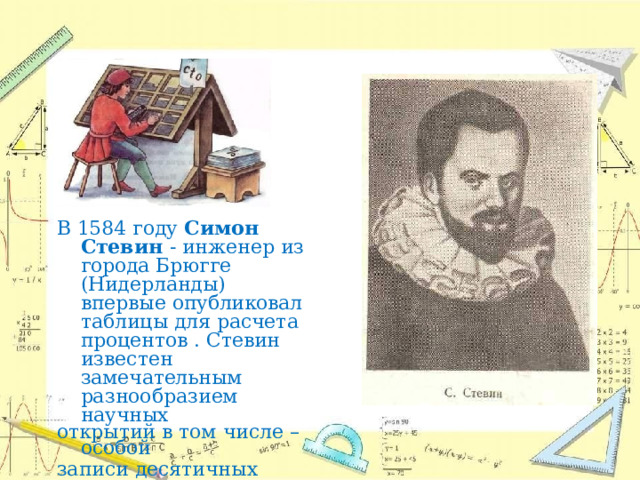 В  1584  году  Симон  Стевин  - инженер  из  города  Брюгге (Нидерланды)  впервые опубликовал  таблицы  для расчета  процентов  .  Стевин известен  замечательным разнообразием  научных открытий  в  том  числе  –  особой записи  десятичных  дробей. 