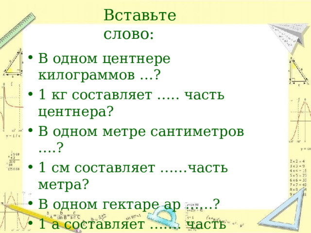 Вставьте  слово: В  одном  центнере  килограммов  …? 1  кг составляет  …..  часть  центнера? В  одном  метре  сантиметров  ….? 1  см  составляет  ……часть  метра? В  одном  гектаре  ар  ……? 1  а  составляет  …….  часть  гектара? 