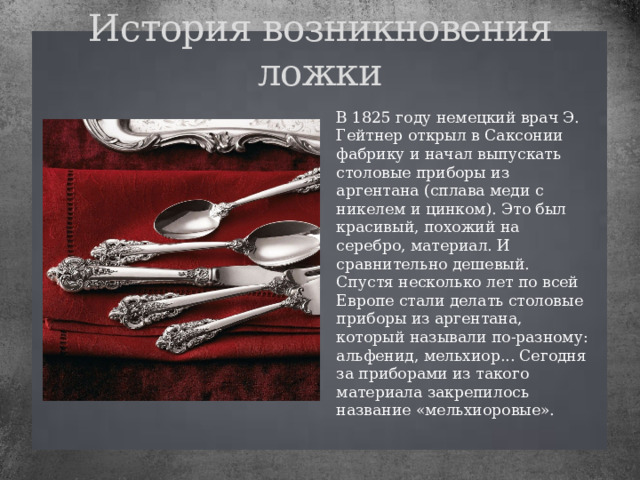 История возникновения ложки В 1825 году немецкий врач Э. Гейтнер открыл в Саксонии фабрику и начал выпускать столовые приборы из аргентана (сплава меди с никелем и цинком). Это был красивый, похожий на серебро, материал. И сравнительно дешевый. Спустя несколько лет по всей Европе стали делать столовые приборы из аргентана, который называли по-разному: альфенид, мельхиор... Сегодня за приборами из такого материала закрепилось название «мельхиоровые». 