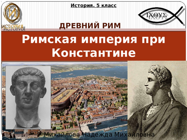 История. 5 класс ДРЕВНИЙ РИМ Римская империя при Константине Михайлова Надежда Михайловна 
