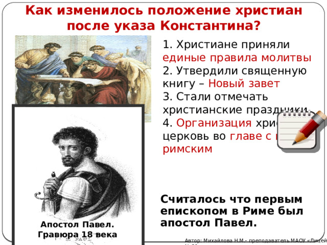 Как изменилось положение христиан после указа Константина? 1. Христиане приняли единые правила молитвы 2. Утвердили священную книгу – Новый завет 3. Стали отмечать христианские праздники 4. Организация христиан церковь во главе с папой римским Считалось что первым епископом в Риме был апостол Павел. Апостол Павел. Гравюра 18 века Автор: Михайлова Н.М.- преподаватель МАОУ «Лицей № 21» 