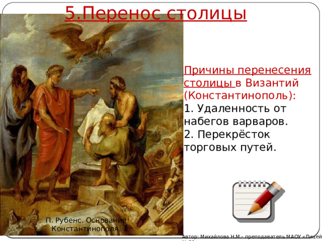 5.Перенос столицы Причины перенесения столицы в Византий (Константинополь): 1. Удаленность от набегов варваров. 2. Перекрёсток торговых путей. П. Рубенс. Основание Константинополя. Автор: Михайлова Н.М.- преподаватель МАОУ «Лицей № 21» 