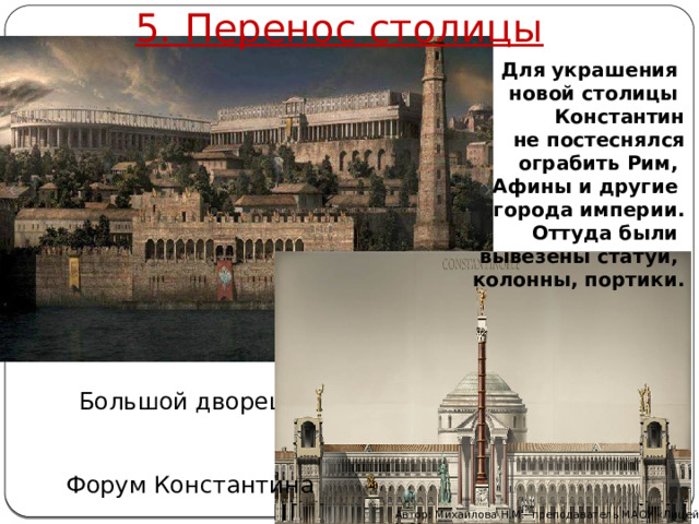 5. Перенос столицы Для украшения новой столицы Константин не постеснялся ограбить Рим, Афины и другие города империи. Оттуда были вывезены статуи, колонны, портики. Большой дворец Форум Константина Автор: Михайлова Н.М.- преподаватель МАОУ «Лицей № 21» 