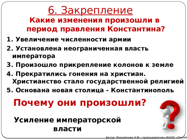6. Закрепление Какие изменения произошли в период правления Константина? 1. Увеличение численности армии 2. Установлена неограниченная власть императора 3. Произошло прикрепление колонов к земле 4. Прекратились гонения на христиан. Христианство стало государственной религией 5. Основана новая столица - Константинополь Почему они произошли? Усиление императорской власти Автор: Михайлова Н.М.- преподаватель МАОУ «Лицей № 21» 