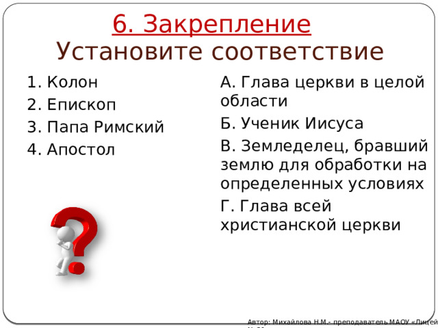 6. Закрепление Установите соответствие 1. Колон А. Глава церкви в целой области 2. Епископ Б. Ученик Иисуса 3. Папа Римский В. Земледелец, бравший землю для обработки на определенных условиях 4. Апостол Г. Глава всей христианской церкви Автор: Михайлова Н.М.- преподаватель МАОУ «Лицей № 21» 