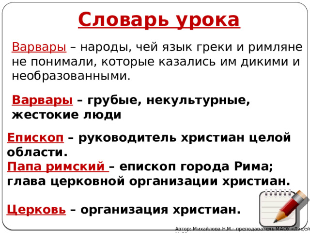 Словарь урока Варвары – народы, чей язык греки и римляне не понимали, которые казались им дикими и необразованными. Варвары  – грубые, некультурные, жестокие люди Епископ  – руководитель христиан целой области. Папа римский – епископ города Рима; глава церковной организации христиан. Церковь  – организация христиан. Автор: Михайлова Н.М.- преподаватель МАОУ «Лицей № 21» 
