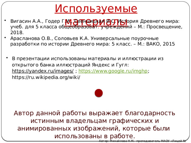 Используемые материалы Вигасин А.А., Годер Г.И., Свенцицкая И.С. История Древнего мира: учеб. для 5 класса общеобразоват. учреждений – М.: Просвещение, 2018. Арасланова О.В., Соловьев К.А. Универсальные поурочные разработки по истории Древнего мира: 5 класс. – М.: ВАКО, 2015 В презентации использованы материалы и иллюстрации из открытого банка иллюстраций Яндекс и Гугл: https://yandex.ru/images/ ; https://www.google.ru/imghp ; https://ru.wikipedia.org/wiki/ Автор данной работы выражает благодарность истинным владельцам графических и анимированных изображений, которые были использованы в работе. Автор: Михайлова Н.М.- преподаватель МАОУ «Лицей № 21» 