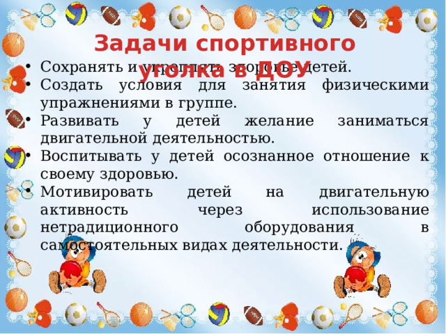 Задачи спортивного уголка в ДОУ Сохранять и укреплять здоровье детей. Создать условия для занятия физическими упражнениями в группе. Развивать у детей желание заниматься двигательной деятельностью. Воспитывать у детей осознанное отношение к своему здоровью. Мотивировать детей на двигательную активность через использование нетрадиционного оборудования в самостоятельных видах деятельности. 