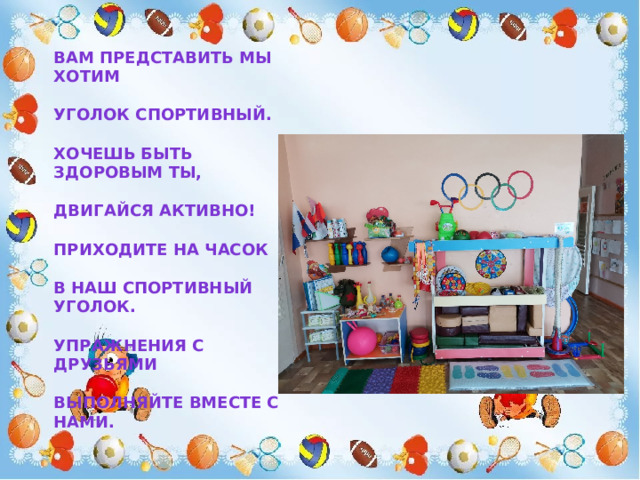 Вам представить мы хотим   Уголок спортивный.   Хочешь быть здоровым ты,   Двигайся активно!   Приходите на часок   В наш спортивный уголок.   Упражнения с друзьями   Выполняйте вместе с нами. 