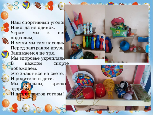 Наш спортивный уголок Никогда не одинок. Утром мы к нему подходим, И мячи мы там находим. Перед завтраком друзья, Занимаемся не зря. Мы здоровье укрепляем, В каждом спорте побеждаем. Это знают все на свете, И родители и дети. Мы сильны, крепки, здоровы, И для подвигов готовы! 