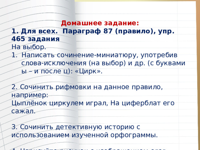 Домашнее задание: 1. Для всех. Параграф 87 (правило), упр. 465 задания На выбор. Написать сочинение-миниатюру, употребив слова-исключения (на выбор) и др. (с буквами ы – и после ц): «Цирк». 2. Сочинить рифмовки на данное правило, например: Цыплёнок циркулем играл, На циферблат его сажал. 3. Сочинить детективную историю с использованием изученной орфограммы. 4. Нарисуйте рисунок с изображением слов-исключений 