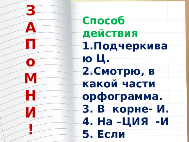 З А П о М Н И ! Способ действия 1.Подчеркиваю Ц. 2.Смотрю, в какой части орфограмма. 3. В корне- И. 4. На –ЦИЯ -И 5. Если исключение- Ы. 6. За корнем -Ы 