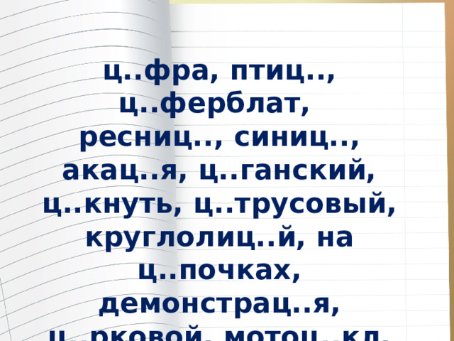 ц..фра, птиц.., ц..ферблат, ресниц.., синиц.., акац..я, ц..ганский, ц..кнуть, ц..трусовый, круглолиц..й, на ц..почках, демонстрац..я, ц..рковой, мотоц..кл, эвакуац..я, лисиц..н 