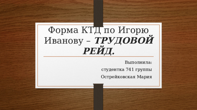 Форма КТД по Игорю Иванову – ТРУДОВОЙ РЕЙД. Выполнила:  студентка 741 группы  Острейковская Мария 
