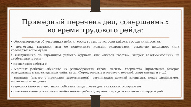 Примерный перечень дел, совершаемых во время трудового рейда: • сбор материалов об участниках войн и героях труда, по истории района, города или поселка; • подготовка выставки или ее пополнение новыми экспонатами, открытие школьного (или краеведческого) музея; • выступление по страницам устного журнала или «живой газеты», выпуск газеты-«молнии» на злободневную тему; • проявление заботы о: - местных ребятах: обучение их разнообразным играм, песням, творчеству (проведение вечеров разгаданных и неразгаданных тайн, игры «Город веселых мастеров», веселой спартакиады и т. д.); - малышах (вместе с местными школьниками): организация детской площадки, показ диафильмов, изготовление игрушек; - взрослых (вместе с местными ребятами): подготовка для них каких-то сюрпризов; • оказание помощи в сельскохозяйственных работах, охране природы и озеленении территорий. 