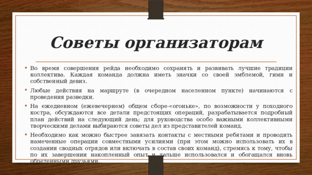 Советы организаторам Во время совершения рейда необходимо сохранять и развивать лучшие традиции коллектива. Каждая команда должна иметь значки со своей эмблемой, гимн и собственный девиз. Любые действия на маршруте (в очередном населенном пункте) начинаются с проведения разведки. На ежедневном (ежевечернем) общем сборе-«огоньке», по возможности у походного костра, обсуждаются все детали предстоящих операций, разрабатывается подробный план действий на следующий день; для руководства особо важными коллективными творческими делами выбираются советы дел из представителей команд. Необходимо как можно быстрее завязать контакты с местными ребятами и проводить намеченные операции совместными усилиями (при этом можно использовать их в создании сводных отрядов или включать в состав своих команд), стремясь к тому, чтобы по их завершении накопленный опыт и дальше использовался и обогащался вновь обретенными друзьями. 