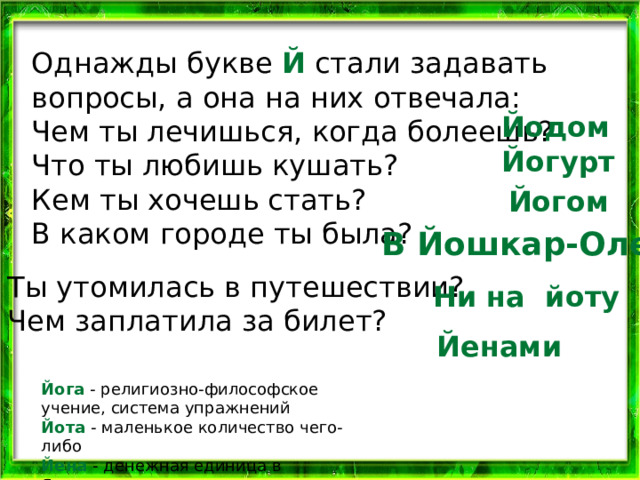 Однажды букве Й стали задавать вопросы, а она на них отвечала: Чем ты лечишься, когда болеешь? Что ты любишь кушать? Кем ты хочешь стать? В каком городе ты была?   Йодом Йогурт Йогом В Йошкар-Оле Ты утомилась в путешествии? Чем заплатила за билет? Ни на йоту Йенами Йога - религиозно-философское учение, система упражнений  Йота - маленькое количество чего-либо  Йена - денежная единица в Японии 